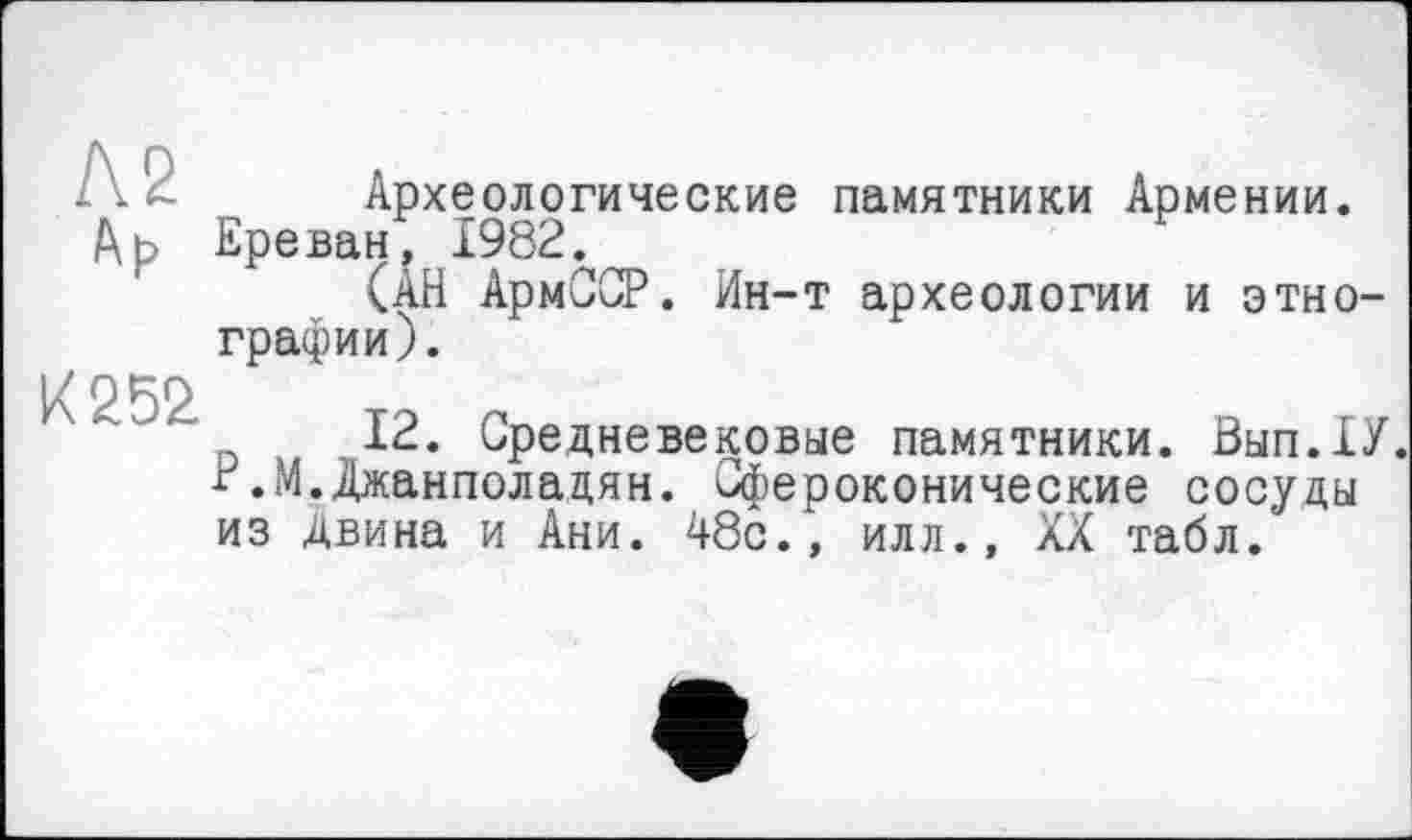 ﻿іА 4. Археологические памятники Армении.
Др Ереван, 1982.
(АН АрмССР. Ин-т археологии и этнографии).
К 252.
12. Средневековые памятники. Вып.ХУ. Р.М.Джанполадян. Сфероконические сосуды из Двина и Ани. 48с., илл., XX табл.